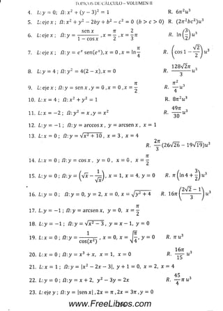 5. L: eje x ; ü: x 2 + y 2 - 2 by + b 2 - c2= 0 (b > c > 0 ) R. ( 2 n 2b c 2)u 3
s e n x 7r 2 /3
6 . L:e je x ; /2:y = -------------- ,x = - , x = - n R. l n l - l u
1 - c o s x 2 3 2/
71 / V 2 
7. L :e j e x ; /2:)' = e * s e n ( e *) ,x = 0 ,x = l n — R. I c o s l — 2~ ) u
1 2 8 V 2 tt ,
8 . L:y = 4 ; Í2: y 2 = 4 (2 — x ) , x = 0 ----- ------ u
Tí
9. L: eje x ; íl-.y = sen x , y = 0 ,x = 0 , x = —
10. L : x = 4 ; /2:x2 + y 2 = 1
1 1 . L: x = —2 ; , íh y 2 = x , y = x 2
12. L: y = - 1 ; Í2:y = a rc c o s x , y = a r c s e n x , x = 1
13. L:x = 0 ; /2: y = V x 2 + 10 , x = 3 , x = 4
T OPI COS Di; C Á L C U L O - V O L U M E N II
A. L:y = 0; Í2: x 2 + ( y — 3 ) 2 = 1 R. 6 n 2u 3
R.
3
R. — u 3
4
R. 8 tc2u 3
49rr ,
R. ------u 3
30
R. (2 6 V 2 6 - 1 9 V l 9 ) u 3
71
14. L : x = 0 ; í l : y = c o s x , y = 0 , x = 0 , x = -
15. L : y = 0 ; i2 :y = ( v x - - ^ ) , x = 1, x = 4, y = 0 R. 7r ( l n 4 + - ) u
¡—------ / 2V 2 - 1
16. ¿ : y = 0 ; fi: y = 0, y = 2, x = 0, x = y j y 2 + 4 /?. 16tt (■
V 3
71
17. L .y = - 1 ; Í2 :y = a rc se n x , y = 0, x = —
18. L y = - 1 ; Í 2: y = V x 2 - 3 , y = x - 1, y = 0
1 Í7T ,
19. L : x = 0 ; /2:y = ----- -t-jt , x = 0, x = y = 0 fí. 7r u 3
c o s ( x 2)  4
1671 3
20. L: x = 0 ;íl: y = x 3 + x, x = 1, x = 0 i?. -y^r- u
21. L:x = 1 ; /2:y = |x2 - 2 x - 3|, y + 1 = 0,x = 2, x = 4
45 ,
22. L .y = 0 ; í l  y = x + 2, y 2 - 3 y = 2 x R . — n u 3
23. ¿ : e j e y ; Í2 :y = | se n x | , 2 x = 7r ,2 x = 37r,y = 0
196www.FreeLibros.com
 