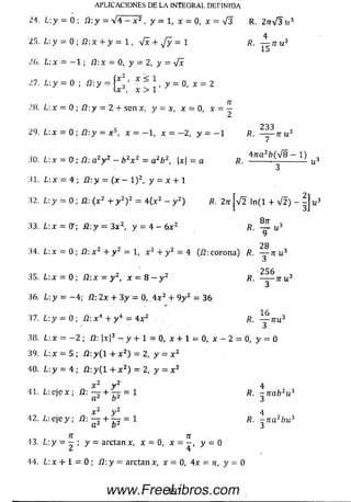 25. L-.y = 0 ; 12: x + y - 1, V x + ^/y = 1 ^ u 3
.'6 . L: x — —1 ; Í2: x = 0, y = 2, y = yfx
n . ^ = 0 ; ^ = g ; ^ ; . y = o , * = 2
2H. L : x = 0 ;.fi :y = 2 + s e n x, y = x, x = 0, x = ^
2 3 3
29. L:x = 0; Í2:y = x 5,x = - 1 , x - - 2 , y = - 1 /?. -------t t u 3
7
30. L:x — O - ñ  a 2y 2 —b 2x 2 = a 2b 2, |x| = a R. 4 ?m — 12 u
31. L:x = 4‘;. Í2 :y = ( x - l ) 2, y = x + 1
32. L y = 0 ; i2: ( x 2 + y 2) 2 = 4 ( x 2 - y 2) fl. 2tt|V 2 ln ( l + V 2 ) -
33. L:x = 0r; Ñ :y = 3 x 2, y = 4 - 6x 2 /?. — u 3
9
28
34. L : x = 0 ; íl: x 2 + y 2 = 1, x 2 + y 2 = 4 (Í2: co ro n a) R . — n u 3
OCA
35. L:x = 0 ; ú : x - y 2, x = 8 - y 2 /?. -------n u 3
3
36. L:y = — 4; /2;2x + 3 y = 0, 4 x 2 + 9y 2 = 36
37. ¿ : y = 0 ; /2: x 4 + y 4 = 4 x 2 . fl. y j r u 3
38. Lx ——2 ; /2: )x |3 - y + 1 = 0,x + 1 - 0 , x - 2 = 0, y = = 0
39. L : x = 5 ; / 2 :y (l + x 2) = 2,y = x 2
40. L : y = 4 ; / 2 :y (l + x 2) = 2,y = x z
x 2 y 2 4
41. L : e j e x ; Í2 : — + — = 1 /?. - n c ib 2u 3
a 2 b 2 3
2 2
42. ¿ : e j e y ; /3: + 1 R. ~ n a 2bu 3
a 2 b 2 3
7T 7T
13. L y = - ; y = a rc ta n x , x = 0, x = y = 0
APLICACIONES DE LA INTEGRAL DEFINIDA
¡A. L:y = 0 ; í¡:y = V4 - x 2 , y = l J x = 0 , x = V3 R. 2nÍ3u^
44. L: x + 1 — 0 ; üy = arctan x, x = 0,4x = n, y = 0
19?
3
00|N)
www.FreeLibros.com
 