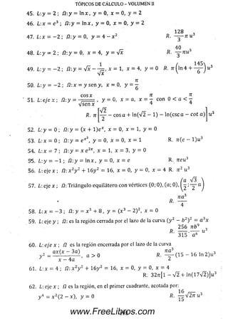 TÓPICOS DE CÁLCULO - VOLUMEN II
45. L y = 2 ; íl-.y = l n x , y = 0, x = 0, y = 2
46. L:x = e 3 ; i2 :y = ln x , y = 0 , x = 0 , y = 2
1 28
~3
40
~3
47. L:x = - 2 ; íl: y = 0, y = 4 - x 2 R . ^ - t c u 3
r- 40 *
48. L-.y = 2 ; Í2 :y = 0, x = 4, y = Vx R. — n u 3
1 ( 1 4 5  ,
4 9 . L : y = - 2 ; ¿2:y = V x - -^=, x = 1, X = 4, y = 0 K. 7r ( h i 4 + — J u ó
n
SQ. L: y = — 2 ; /2:x = y sen y, x = 0, y = g
C O S % 7T 7T
51. L: eje x ; ¿2:y = ' ^ sen' ¿ - y = 0, x = a, x = - con 0 < a < -
7T y - cos a + ln ( V 2 - 1) - ln (c sc a - ept a ) u 3
52. L: y = 0; ¿2:y = (x + l) e * , x = 0 , x = l,y = 0
53. L : x = 0; /2:y = e x y = 0, x = 0, x = 1 R. 7r(e - l ) u 3
54- Lx = 7) ü : y = x e 2*, x = l , x = 3, y = 0
55. L : y = - 1 ; J3:y = ln x , y = 0, x = e R. 7ieu3
56. L: eje x ; Í2: x 2y 2 + 1 6 y 2 = 16, x = 0, y = 0, x = 4 R. n z u 3
/a V 3
57. ¿ : e j e x ; /2: T riá n g u lo equilátero con vértices (0; 0), (a ; 0), I - ; — a
n a 3
*• —
58. L : x = - 3 ; /2: y = x 5 + 8 , y = ( x 3 - 2 ) 2, x = 0
59. l eje y ; /2: es la región cerrada por el lazo de la curva ( y 2 - b 2) 2 = a 3x
2 5 6 n b 9 _
R. ------.— r- u 3
3 1 5 a 6
60. L’. e j e x ; Í2 es la región encerrada por el lazo de la curva
= q x ( x - _ 3 a ) a > 0 R ™ (15 _ 16 ln 2 ) u 3
x - 4 a ¿
61. L: x = 4 ; Í2: x 2y 2 + 1 6 y 2 = 16, x = 0, y = 0, x = 4
R. 3 2 tt[1 - V 2 + ln ( 1 7 V 2 ) ] u 3
62. L : e j e x ; fl es la región, en el primer cuadrante, acotada por:
16 ,— o
www.FreeLibros.com
 