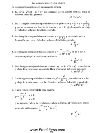 1. L a curva y 2(2a —x) = x 3 gira alrededor de su asíntota vertical. Halle el
volum en del sólido generado.
R. 2 n 2a 3u 3
1 x
2. Sea fl la región infinita com prendida entre las gráficas de y = - A y =
y que se encuentra a la derecha de la recta x = 1. El eje de rotación es el eje
x. Calcule el volum en del sólido generado.
1
3. n es la región com prendida entre la curva y = - 2 — ^ y su asíntota y el eje
de rotación es el eje x. Calcule el volum en del sólido generado.
7T2 „
R. Y u>
C _ 4 t
4. fí es la región com prendida entre la curva y = J — ------ d i (x e IR) y
su asíntota y el eje de rotación es su asíntota.
3
1 6 '
5. £2 es la región com prendida entre la curva x y z - 4 a 2(2 a — x) y su asíntota,
y e! eje de revolución es su asíntota. Halle el volum en del sólido generado.
R. Anz a 3 u 3
TOPICOS DE CÁLCULO - VOLUMEN II
En los siguientes ejercicios, Q. es una región infinita.
6 . fl es la región com prendida entre la curva y 2 = — — - y su asíntota x = 2a
y el eje de revolución es x = 2a. Calcule el volum en del sólido engendrado.
R. 2 n 2a 3 u 3
7. fi es la región com prendida entre la curva
rse n x
x > 0
y =  x
( o , x = 0
y su asíntota, y el eje de revolución es el eje x. Calcule el volum en del sólido
generado sabiendoi que í
J0
Tí
dx = 2'
TI ,
R. — u 3
2
200
www.FreeLibros.com
 