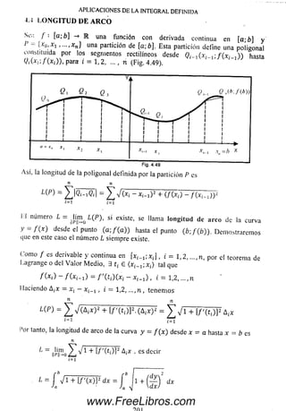 APLICACIONES DE LA INTEGRAL DEFINIDA
i. i LO NG ITUD DE A RC O
Se;; / : [a; b] -» R una función con derivada continua en [a;b] y
P - {x0, x1 , una partición de [a;6], Esta partición define una poligonal
c o n flu id a por los segmentos rectilíneos desde ^ ( x , ^ ; / ( * , _ , ) ) hasta
< M * ¿ ; / ( * ¡ ) ) , p a r a i = 1,2, ... , n (Fig. 4.49).
n n
L{p) = = Z V O i - * ¡ - i ) 2 + (/ (.rj -
¿=1 i=1
i I numero ¿ - ¡|{i|m o L(P), si existe, se llama longitud de arco de la curva
y = f { x ) desde ei punto(a ;/(a)) hasta el punto (£>;/(£)). Dem ostrarem os
que eneste caso el número Lsiempre existe.
Com o f es derivable y continua en [xt_ i ; x t] , i = 1,2.....n, por el teorema de
Lagrange o del V a lo r M edio, 3 t ¡ 6 ( x ^ X t ) tal que
f (x¿) — = f (ti)(x ¡ — x ¡_ x) , i = 1,2,..., n
I laciendo A¿x = x¿ —x , i = 1,2,..., n , tenem os
■ A n
= V (A¡ * ) 2 + [ / '( t i)]2.(A 1x)2 = V V i + [ / '( t ¿)]2
Í=1 fet
l’or tanto, la longitud de arco de la curva y = / ( * ) desde x = a hasta x = b es
n
1 ~ I & I W M . es decir
www.FreeLibros.com
 