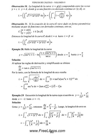 TOPICOS DE CALCULO - VOLUMEN II
Observación 10. La longitud de la curva x = g ( y ) comprendida entre las rectas
y = c A y = d, donde g es unafunción con derivada continua en [c; d], es
1 = (j ■/1+ífj'(y)]-dyju = | J j l +
4
Observación 11. Si la ecuación de la curva C viene dada en forma paramétrica
mediante un par de funciones con derivadas continuas, esto es,
C:£ : $ r
Entonces la longitud de la curva C desde t = a hasta t = fi es
¿ = Vl*'(t)]2+ [y'(OP dt'Ju
E je m p lo 28. H alle la longitud de la curva
,-------------- (1 + Vsec2x + 1 n n
y = v sec2x + 1 - ln ---------------------- desde x = — hasta x = -
'  secx J 4 3
So lu ción
A l aplicar las reglas de derivación y sim plificando se obtiene
^ = tan x V se c 2x + 1
dx
Por lo tanto, con la fórm ula de la longitud de arco resulta
L = f 1 + ® dx = f * [1 + tan2x (se c 2x + l )]1' 2 dx
4 / 4 4 K d x J J ” / 4
rn/3
= I sec2x dx = [tan x nJ^ = (V 3 - l ) u
E je m p lo 2 9 Encuentre la longitud de la curva cuya ecuación es
desde x = —2 hasta x = — 1 .
So lu ción
1 x4 d y x 3 1
Com o y = — r + — ,entonces — = —-Luego, la longitud de arco es
J 2x216 dx 4 x 3
l = £ 4 T 7 W ? = £ J ( £ + i ) ¡ i - + 1
- Í T ( ^ ¿ )
dx
(x 3 1  21
■+ — I dx = — u
202
www.FreeLibros.com
 