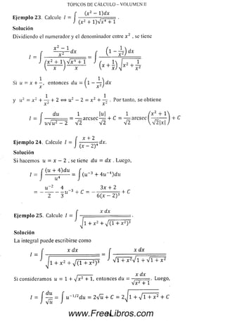 TOPICOS DE CALCULO - VOLUMEN II
Ejemplo 23. Calcule / = J
(x 2 - 1)dx
(.x 2 + l)V x 4 + 1
Solución
D ividiendo el numerador y el denominador entre x 2 , se tiene
, = f f t 1 ~ x 1) dx
Si u = x + - , entonces du = ( l -----t ) dx
x  x 2)
V u2 = x 2 + — + 2 ^ u 2 — 2 = x 2 + — . Por tanto, se obtiene
x 2 x-
r du 1 |u| 1 ( x 2 + 1
I = — ...... = — aresee — + C = — aresee ■
J x W u 2 — 2 V 2 V 2 V 2  V 2 |x|
f x + 2
Ejemplo 24. Calcule / = I -------- ^ “.x.
J (X — i-J
Solución
Si hacemos u = x—2 , se tiene du = dx . Luego,
/ = J (U +J )dU =| (u~3 + 4u-4)du
u “2 4 , 3 x + 2
= - — " 3 “ +C = - ^ 2 F +C
r xíix
Ejem plo 25. Calcule / = | f = .
Ii + x 2 + 7 ( i + x 2) 3
Solución
La integral puede escribirse com o
x d x f x d x
/
1 + x z + V ( l + x 2) 3 V l + W l + V l + x 2
,--------- x dx
Si consideram os i¿ = 1 + V x 2 + 1< entonces d u = . Luego,
V x 2 + 1
/ = J — = J u í/2du = 2 Vü + C = 2J 1 + V 1 + x 2 + C
14www.FreeLibros.com
 