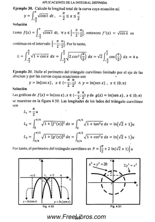 APLICACIONES DE LA INTEGRAL DEFINIDA
Ejem plo 30. Calcule 4a longitud total de la curva cuya ecuación es:
n n
- < x < -
2 ~ 2
y - J ^ V c o s t d t , - ^ < x < ^
~2
Solución
C r 7T 7Ti
Como f ( x ) = J ^ V e o s t dt, V x 6 entonces f ' (x) = V c o s x es
~2
. r ^
continua en el intervalo - j . Por lo tanto,
2 5 ___________ re
L = J * V 1 + c o s x d x = dx = P e o s ( | ) d x = 4 u
~2 “ 2 “ 2
Ejem plo 31. H alle el perímetro del triángulo curvilíneo lim itado por el eje de las
abscisas y por las curvas cuyas ecuaciones son *
y = In ( c o s x ) , * e A y = l n ( s e n x ) , x 6 ( 0 ; n )
Solución
Las gráficas de f ( x ) = ln ( c o s x ) , x 6 y de g ( x ) = ln ( s e n x ) , x 6 (0;n)
se muestran enla figura 4.50. La s longitudes de los lados del triángulo curvilíneo
son
n
¿1 = 2 “
[ n / * _________________ r n ¡ 4
¿ 2 = 1 V 1 + [ / 'O O P d x = | V i + ta n 2x d x = ln ( V 2 + l ) u
h Jo
( n,z /------------------- ( n'2 /---------------
¿3 = j V 1 + [5 '( x ) ] 2 = V i + cot2x dx = ln ( V 2 + l ) u
•'/r/4 ^rr/4
Por tanto, el perím etro del triángulo curvilíneo es P = + 2 ln (V 2 + 1)] u
203www.FreeLibros.com
 