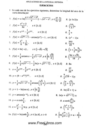 lin cada uno de los ejercicios siguientes, determinar la longitud del arco de la
curva descrita por
c , ,a + V a 2 - x 2 i---------- ra ai
/ ( x ) - a ln(----------------- ) - V a 2 - x 2 ,x e R. (a ln 3 )u
APLICACIONES DE LA INTEGRAL DEFINIDA
E JE R C IC IO S
/ ( * ) =
a:4 + 3
6x
* 6 [1 ; 3] R.
( y ) “
,i. / O ) = X1' 2 - - x 3/2, x £ [0 ; 1]
/ ( x ) = V e2* - 1 - arcsec(e*) - 1 , x -£ [0; 4]
f W =
6 2x
O.
7.
I).
9.
10,
11.
12.
13.
14.
x e [2; 5]
/ (x) = ln (-x ) , x e [-V 8 ; - V I ]
X X —— —
f (x ) = - a r c s e n x - - V l - x 2 , x e
4
R. - u
R. (e4 - 1)U
393
fi' lo-“
* . ( l + í !»§)<*■
*•
/ ( x ) = ¿ W * 2 - 1 - ^ ln ( x + V x 2 - 1) , X £ [3; 5] R. 8 u
x = i y5/3 ~ ^ y 1/3-y e [0;i]
y = (9 - x 2/3) 3/2, x £ [1; 2]
2 7
/?. — u
20
9 3/—
R. - ( V í - 1)u
y = - W 3 - x 2 + ^ a r c s e n ^ x j , x £ [0; 1] /?. +
y - 1 - ln (c o s x ) ,x £ ¡0 ;£ ] fí. In ( V 2 + 1) u
y = arcse n (e *), x £ [0 ; 1]
x
y = a c o s h - , x € [0 b]
a
y 2 i
x = T ~ 2 l n y , y e[1;e]
l(>. / ( x ) = ln ( c o t h - ) ,x £ [ a ; b ] , a > 0
R. ln(e + V e 2 - 1) u
/b>
R. a senh
( e 2 + 1
R.
R.
’ e 26 - 1
ln^ _ i ) + a ~ b
205www.FreeLibros.com
 