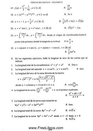 TÓPICOS DE CÁLCULO - VOLUMEN II
17. / ( * ) = y + ¿ . * e [ 1;2]
18. x = (a 2/3 - y 2/3)3^2 , y e [-a ; a]
59
R- 7T7U
2 0 . x =■e c sen t , y = eos t, t e [0 ; 7r] R. v 2 (e ’r - 1)u
R. 3 a u
R. — [ V 2 + l n ( l + V 2 )]u
R. V 2 ( e ’r - l ) u
punto m ás próxim o donde la tangente es vertical. R. ln — u
2 2 . x = a (eos t + t sen t) , y = a (se n t - t eos t ) , t e [0 ; a]
R. ~ a a 2u
II. E n los siguientes ejercicios, halle la longitud de arco de las curvas que se
indican.
1. L a longitud total de la circunferencia x 2 + y 2 = a 2 R. 2na u
2. L a longitud total del astroide x = a e os3t , y = a se n 3t R. 6 a u
3. L a longitud del arco de la rama derecha de la tractriz
7. La longitud de la curva 9 y 2 = 3 x 2 + x 3 desde x = - 3 hasta x - 0
desde y = a hasta y = b con 0 < b < a. R. a l n ^ - J u
/Xn2/3 /y>.2/3
4. La longitud de la curva ( - J + M = 1 en el p rim er cuadrante.
a 2 + ab + b 2
R. -------------:------ u
5. L a longitud total de la curva cuya ecuación es
4 ( x z + y 2) - a 2 = 3 a 4/3y 2/3 R. 6au
6 . L a longitud total de la curva 8y 2 = x 2 - x 4 R. W 2 u
R. 4V 3i¿
206
www.FreeLibros.com
 