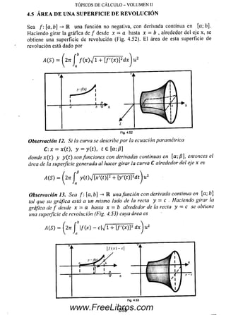TÓPICOS DE CÁLCULO - VOLUMEN II
4.5 ÁREA DE UNA SU PER FIC IE DE R EV O LU C IÓ N
Sea /: [a, b] -> M una función no negativa, con derivada continua en [a; £>].
Haciendo girar la gráfica de / desde x = a hasta x = b , alrededor del eje x, se
obtiene una superficie de revolución (Fig. 4.52). E l área de esta superficie de
revolución está dado por
i4(S) = (271 f f(x)yj 1 + [ f ( x ) ] 2dx
Fig. 4.52
Observación 12, Si la curva se describe por la ecuación paramétrica
C :x = x(t), y = y (t), t e [a;/?]
donde x( t ) y y ( t ) son funciones con derivadas continuas en [a; /?J, entonces el
área de la superficie generada al hacer girar la curva C alrededor del eje x es
A(S) = ( l n J % ( t ) V [ * '( O P + ty'(t)]2dt
Observación 13. Sea f: [a, b] -> E unafunción con derivada continua en [a; b]
tal que su gráfica está a un mismo lado de la recta y = c . Haciendo girar la
gráfica de f desde x = a hasta x = b alrededor de la recta y - c se obtiene
una superficie de revolución (Fig. 4.53) cuya área es
www.FreeLibros.com
 