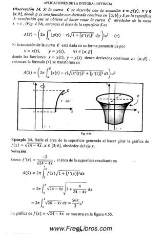 .APLICACIONES DE’LA INTEGRAL DEFINIDA
Observación 14. Si la curva C se describe con la ecuación x = g (y ), V y 6
I": H donde g es unafunción con derivada continua en [a; b] y S e s la superficie
./<• revolución que se obtiene al hacer rotar la curva C alrededor de la recta
 = c , (Fig. 4.54), entonces el área de la superficie S es
4(5) = i^2n J g(y) - c^jí + [ g '(y W d y ^ ju 2 (*)
Si la ecuación de la curva C está dada en su form a paramétrica por
x = x ( t  y = y(t), Vt 6 [a; /?]
donde las funciones x = x(t), y = y ( t ) tienen derivadas continuas en [a;/?]
entonces la fórm ula ( * ) se transforma en
A(S) = Í 2 n ( |ar(t) - c|V"[x'(t)P + [y'(t)]2 d i) u2
Y
b
k C >
-----------------. c
/ n(y)
i
S
c
a - - J *x - 
.Y C
.....w -----------►
x
.Y - C
Fig. 4.54
Ejem plo 34. H a lle el área de la superficie generada al hacer girar la gráfica de
/ (x) = V24 — 4x , x £ [3; 6], alrededor del eje x.
Solución
—2
(.orno f' (x) - — , el área de la superficie resultante es
V 2 4 - 4x
4
6
f ( x y i + [ f ( x ) ] 2dx
= 2 n  V 2 4 - 4x 11 + — 4 dx
h y] 24 - 4x
= 2n I V 2 8 — 4x dx = ----- u2
h 3
l a gráfica de f ( x ) = /24 - 4x se muestra en la figura 4.55.
4 ( S ) = 2n f
Ja
209www.FreeLibros.com
 