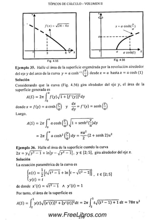 TÓPICOS DE CÁLCULO - VOLUMEN II
Eje m plo 35. Halle ei área de la superf
del eje y del arco de la curva y = a eos
So lu ción
Considerando que la curva (Fig. 4.5«
superficie generada es
A(S) - 2tt f /(y)V 1 + [/'(y
•'o
/y dx
donde x = / ( y ) = a cosh y —
Luego.
A(S) = 2n J a cosh Jl-<
= 2n J a c o sh 2 d y
Eje m p lo 36. Halle el área de la super
2x = y v V - 1 + ln ¡y - J y 2 - l | ,
So lu ción
L a ecuación paramétrica de la curva e:
.* (0 = ^[t%/t2 - l + l n | t -
y ( t ) = t
de donde x' (t ) = V t 2 - 1 A y'(t)
Por tanto, el área de la superficie es
a (s ) = í y c o T I x ' M F n / M F í
h
YJ
c >
y
a: = a c o sh (— )
a
'" " A .
C7i
— y <
f > r0 a a cosh(l) x
Fig. 4.56
cié engendrada por la revolución airededor
- 'i desde x = a hasta x = a cosh ( 1)
a '
>) gira alrededor del eje y, el área de la
)]2dy
= f ' ( y ) = s e n h Q
- se n h 2(^ )d y
n a 2 , „ ,
= ------(2 + senh 2 )u
2
ície cuando la curva
y e [2 ; 5], gira alrededor del eje x.
^ f2 ~ 1 B , t 6 [2; 5]
= 1
!t = 2jt í t-J (t2 - 1) + 1 dt = 78n u2
210www.FreeLibros.com
 