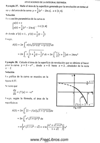 APLICACIONES DE LAINTEGRAL DEFINIDA
I1'templo 37. Halle el área de la superficie generada por la revolución en torno al
r l r y del arco de la curva y = - [x2 - 21n x], x e [ l ; 4 ].
Solución
1.1ecuación paramétrica de la curva es
(x(t) = t
y ( 0 = ^ [ t 2 - 2 1 n t ] ’ 1e [1;4]
1 1
tic donde x'(t) - 1, y '(t) = - (t - -)
ucgo,
A(S) = 2?t J| x ( t y [ x ' ( t ) ] 2 + [y'(t)]2dt
= 2„ J , J l + i ( , - i) * d t = 2 , J ‘ l (, + | ) d t = 2 4 ™ ’
I jemplo 38. Calcule el área de la superficie de revolución que se obtiene al hacer
líirar la curva y = 2 - e x , desde x = 0 hasta x = 2 , alrededor de la recta
V - 2
Solución
I .i gráfica de la curva se muestra en la
ligura 4.57.
Se tiene que
dy
¿ = f ' M = - e x
luego, según la fórmula, el área de la
superficie es
¿(S ) = 27r f ( 2 - f M ) J l + [f'(x)]dx
*'0
= 2n í exyfí'+ (ex)2 dx
“'O
: 7r |e 2V l + e4 - V2 + + ln
e 2 + V i + e ‘
1 + V 2
211
www.FreeLibros.com
 