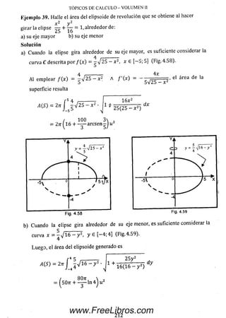 Ejem plo 39. Halle el área del elipsoide de revolución que se obtiene al hacer
x 2 v 2
girar la elipse — + — = 1,alrededor de:
a) su eje m ayor b) su eje menor
Solución
a) Cuando la elipse gira alrededorde su eje mayor, es suficiente considerar la
curva C descrita p o r / ( x ) = --^ 2 5 - x 2, x e [— 5; 5] (Fig.4.58).
4 i----------- 4 x , , , ,
Al em plear / (x ) = - V 25 - x 2 A / '( x ) = - ^ = = = , el area de la
TÓPICOS DE C Á LC U LO -V O LU M EN II
superficie resulta
r 5 ¿J, __________
A(S) = 2n j - V 2 5 - X ' l f
1 6 x 2
25(25 - x 2)
dx
/ 100 3
= 27r ( l 6 + — arcsen -Jw
b) Cuando la elipse gira alrededor de su eje menor, es suficiente considerar la
curva x = - V l 6 - y 2, y 6 [-4 ; 4] (Fig.4.59).
4
Luego, el área del elipsoide generado es
5
A(S) = 2n J j V l 6 - y 2
/ 8071,  ,
= Í507T + - ^ - l n 4 J u 2
1 +
2 5 y z
1 6 ( 1 6 - y 2)
dy
2 1 2
www.FreeLibros.com
 