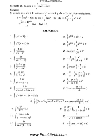 Ejem plo 26. Calcule I = J x V x + 4 dx.
So lu ción
Si se hace u = V * + 4 , entonces u 2 = i + 4 y d x
/ = [ (u2 - 4 )u. 2u du = j (2 u4 - 8u 2)du
INTEGRAL INDEFINIDA
2u du . Por consiguiente,
(x + 4 ) 3/2
15
( 6 x - 1 6) + C
E J E R C I C I O S
J 4 x(x + 1)dx
4 d x
Vó — x ^
d x
/?. - x 3/2 + 3 x + C
R. ^ x 5/z + 3 x3/2 + C
/?. 4 arcsen — + C
V6
x ( x 2 — 8 )
7 x 2 + 16
x 4 + 4 x 2
18 d x
9 x z - x 4
3 d x
x 2 + 4 x - 5
4 dx
V — 4 x 2 — 2 0 x — 9
J V ~ 4 x 2 - 12x - 5 d x
1
* ~ 16ln x 2 - 8
+ C
3 x 4
/?. - a r c t a n ---------- 1- C
2 2 x
/?.
2 1
in
x 3
n
x - 1
x + 5
x + 3
+ C
+ C
2 x + 5
R. 2 a rc se n ------------ i- C
R. (2 x + 3 ) V ~ 4 x 2 - 1 2 x - 5 + 4 arcsen
2 x + 3
+ C
10.
II.
2X3X
-dx
(D'ÍE^s)-3 /6' *
25
scn h x d x
(1 + cosh x ) 3
dx
c o s 2( l - 4 x )
R. -■ ■+C
2(1 + c o s h x ) :
R. - - t a n ( l — 4 x ) + C
4
15
www.FreeLibros.com
 