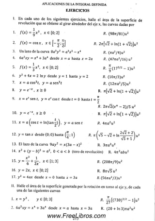 I. E n cada uno de los siguientes ejercicios, halle el área de la superficie de
revolución que se obtiene al girar alrededor del eje x, las curvas dadas por
1. / ( x ) — —x 3 , x £ [0 ; 2] /?. (9 8 tt/ 8 1 )u 2
2. / ( x ) = c o s x , x e [ - j ; | ] R. 2jt[V2 + l n ( l + V 2 )]u 2
3. Un lazo de la curva 8 a 2y 2 = a2x 2 - x 4 R. (na2/4 ) u 2
4. 6azx y = x 4 + 3a 4 desde x = a hasta x = 2a R. (47rra2/16) u 2
5- / O ) = - x 3, x e [0 ; 2 ] R. ^ ( 1 7 3/2 - l ) u 2
6. y 2 + 4x = 2 ln y desde y = 1 hasta y = 2 R. (IO tt/ 3 )u 2
7. x = a c o s 3t, y = a s e n 3t /?. (127ra2/ 5 ) u 2
8. y = e ~x , x > 0 R. ;r[V 2 + ln ( l + V 2 ) ] u 2
9. x = etsen t, y = e ceos t desde t = 0 hasta t = |
R. 2nyÍ2(en - 2 )/ 5 u 2
10. y = e - *, x > 0 R. ^ [V 2 + l n ( l + V 2 ) ] u 2
11. x = a (e o s t + ln ( t a n | ) ) , y = a sen t fi. 47r a 2u 2
12. y = ta n x desde (0; 0) hasta (£ ; l ) /?. t t ( V s - V 2 + l n ^ + 2
V4 ' V V5 + 1
13. E l lazo de la curva 9 a y 2 = x ( 3 a - x ) 2 R. 3 n a 2u 2
14. x 2 + ( y - /j) 2 = a 2, 0 < a < b (toro de revolución) R. 4 n 2abu
x 3 1
15- y = y + 2 ¿ ‘ x e t1; R ■(208rr/9)u2
16. y = 2x, x e [0 ; 2] r . 8 n V 5 i¿2
17. y 2 = 4 a x desde x = 0 hasta x = 3a R. (56/ra2/ 3 )u 2
APLICACIONES DE LA INTEGRAL DEFINIDA
E JE R C IC IO S
2
II. Halle el área de la superficie generada por la rotación en torno al eje y, de cada
una de las siguientes curvas
1. x = y 3 , y 6 [0; 3] R. — [(7 3 0 )3^2 - l ] u
2. 6 a 2x y = x 4 + 3 a 4 desde x = a hasta x = 3 a R. (2 0 + ln 3) n a 2u 2
213
www.FreeLibros.com
 