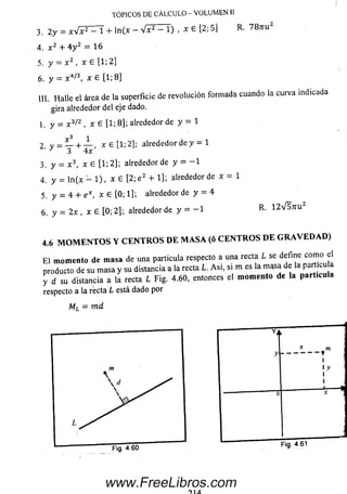 TÓPICOS DE CÁLCULO - VOLUMEN II
3 . 2 y = * V F ^ T + l n ( * - V F ^ T ) , x e [ 2 ; S ] K . 7 8 U U 2
4. x 2 + 4 y 2 = 16
5. y - x 2 , x £ [1; 2]
6. y = x4/3, x e [1; 8]
III. H alle el área de la superficie de revolución form ada cuando la curva indicada
gira alrededor del eje dado.
1. y = x 3/z , x G [1; 8]; alrededor de y = 1
2 V = í l + _ L ( x £ [1; 2]; alrededor de y = 1
' ^ 3 4x
3. y = x 3, x 6 [1; 2]; alrededor de y = - 1
4. y = ln (x - 1 ), x G [2; e2+ 1]; alrededor de x = 1
5. y = 4 + e x, x G [0; 1]; alrededor de y = 4
6. y = 2 x , x £ [0; 2]; alrededor de y = - 1 R - 1 2 V 5 ttuz
4.6MOMENTOS Y CENTROS DE MASA (ó CENTROS DE GRAVEDAD)
E l momento de masa de una partícula respecto a una recta L se define com o el
producto de su m asa y su distancia a la recta L. A si, si m es la m gsa de la particu
y d su distancia a la recta L Fig. 4.60, entonces el momento de la partícula
respecto a la recta L está dado por
Ml = m d
Fig. 4.61
www.FreeLibros.com
 