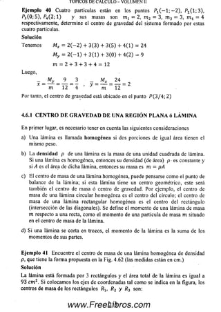 Ejemplo 40 Cuatro partículas están en los puntos Pt ( — 1; — 2), P2(1; 3),
P3(0; 5), P4(2; 1) y sus m asas son m 1 = 2, m 2 = 3, m 3 = 3, m 4 = 4
respectivamente, determine el centro de gravedad del sistema form adopor estas
cuatro partículas.
Solución
Tenem os Mx = 2 ( — 2 ) + 3 (3 ) + 3 (5 ) + 4 (1 ) = 24
My = 2 ( — 1) + 3 (1 ) + 3 (0 ) + 4 (2 ) - 9
m = 2 + 3 + 3 + 4 = 12
Luego,
- _ M y _ 9 _ 3 - _ M X _ 2 4 _
X - ñ r ~ 1 2 - 4 ’ V ~ ~ m ~ Y 2 ~ 2
Por tanto, el centro de grayedad está ubicado en el punto P (3 / 4 ; 2)
4.6.1 C EN TR O D E GRAVEDAD DE UNA REGIÓN PLA N A ó LÁM IN A
En primer lugar, es necesario tener en cuenta las siguientes consideraciones
a) U na lám ina es llamada homogénea si dos porciones de igual área tienen el
m ism o peso.
b) L a d en sidad p de una lám ina es la masa de una unidad cuadrada de lámina.
Si una lám ina es homogénea, entonces su densidad (de área) p ■es constante y
si A es el área de dicha lámina, entonces su masa es m = pA
c) E l centro de m asa de una lám ina homogénea, puede pensarse com o el punto de
balance de la lámina; si esta lám ina tiene un centro geométrico, este será
también el centro de masa ó centro de gravedad. Por ejemplo, el centro de
masa de una lám ina circular hom ogénea es el centro del círculo; el centro de
masa de una lámina rectangular hom ogénea es el centro del rectángulo
(intersección de las diagonales). Se define el momento de una lám ina de masa
m respecto a una recta, com o el momento de una partícula de masa m situado
en el centro de masa de la lámina.
d) Si una lám ina se corta en trozos, el momento de la lám ina es la sum a de los
m om entos de sus partes.
Ejemplo 41 Encuentre el centro de m asa de una lám ina hom ogénea de densidad
p, que tiene la form a propuesta en la Fig. 4.62 (las m edidas están en cm.)
Solución
L a lám ina está form ada por 3 rectángulos y el área total de la lám ina es igual a
9 3 c m 2. Si colocam os los ejes de coordenadas tal com o se indica en la figura, los
centros de m asa de los rectángulos Rlt R2 y R3 son:
TOPICOS DE CALCULO - VOLUMEN II
216www.FreeLibros.com
 