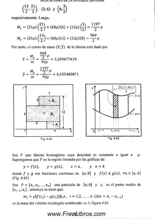 U t L A 1ÍN 1 t O K A L U t , r 1 ÍN 1U A
respectivamente. Luego,
Mx = (2 1 p ) ( y ) + (6 0 p )(6 ) + (1 2 p ) = ^ p
/13 9 6 9
My = (2 1 p ) ( y ) + (6 0 p ) ( S ) + (1 2 p )(8 ) = — p
Por tanto, el centro de m asa (x ;y ) de la lámina está dado por
9 6 9
_ My - J - P
x = ^ = = 5 ,2 0 9 6 7 7 4 1 9
m 93 p
1 1 9 7
~ 2 ~ P
y = — - = — = 6 ,4 3 5 4 8 3 8 7 1
' m 9 3 p
Sea F una lám ina hom ogénea cuya densidad es constante e igual a p.
Supongam os que F es la región limitada por las gráficas de:
y = /(*), y = a(x), x = a , y x = b
donde f y g son funciones continuas en [a ;b ] y / ( x ) > g(x), V x G [a;fr]
(Fig. 4.63)
Sea P = {x1, x 2, ■■■,xn} una partición de [a;b] y c¡ es el punto m edio de
[x¿_ x; x¡] , entonces se tiene que:
m = p [/ (c ,) - 5 (c¡)]A ¡x , i = 1,2,......n (A ix = x¡ - x ^ )
es la masa del i-ésim o rectángulo som breado en la figura 4.63
2 1 7www.FreeLibros.com
 