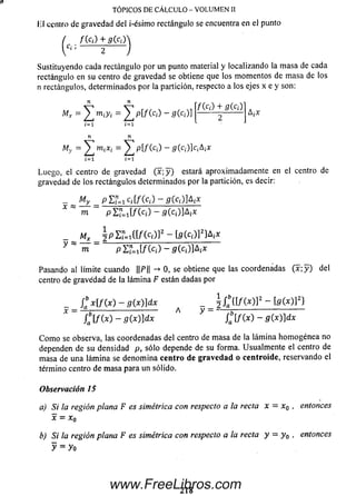 TÓPICOS DE CÁLCULO - VOLUMEN II
lil centro de gravedad del i-ésim o rectángulo se encuentra en el punto
( f ( c¡) + g (c¡)>
[ Ci) 2
Sustituyendo cada rectángulo por un punto material y localizando la m asa de cada
rectángulo en su centro de gravedad se obtiene que los m om entos de m asa de los
n rectángulos, determinados por la partición, respecto a los ejes x e y son:
Mr
M,
lí /l
Z ™ ¡y¡ = p[/(c¡) - 5(c¡)]
/(c¡) + g ( a )
AjX
Luego, el centro de gravedad (x ; y ) estará aproximadamente en el centro de
gravedad de los rectángulos determinados por la partición, es decir:
x
My _ P'Z’j=iCi[f(ci) - g j c ^ A j X
m pEH iE /(c¡) - S(c¡)]A¡*
Mx I p i u m c d r - i g í c d ] 2} ^
y X m ~ p l U l f i c d - g i c ^ x
Pasando al límite cuando ||P|| -» 0, se obtiene que las coordenadas ( x ; y ) del
centro de gravedad de la lámina F están dadas por
Ja * [/(* ) - g(x)]dx ^ _ ^Jq{[/(*)]2 - to(*)]2}
£ [ f t o - g ( x ) ] d x A y t f  f ( . x ) - g ( x ) ] d x
C om o se observa, las coordenadas del centro de m asa de la lám ina hom ogénea no
dependen de su densidad p, sólo depende de su forma. Usualm ente el centro de
m asa de una lám ina se denom ina centro de gravedad o centroide, reservando el
término centro de m asa para un sólido.
Observación 1S
a) Si la región plana F es simétrica con respecto a la recta x = x0 , entonces
x = X0
b) Si la región plana F es simétrica con respecto a la recta y — y 0 , entonces
y = yo
2 1 8
www.FreeLibros.com
 