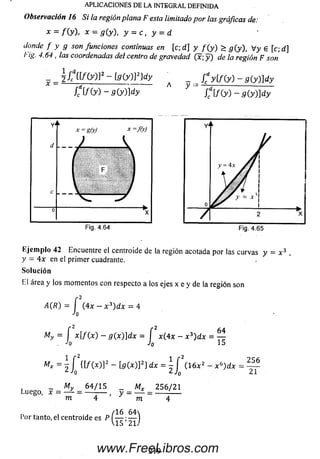 Observación 16 Si la regiónplana F esta limitadopor las gráficas de:
x = f ( y ) , x = g (y), y = c , y = d
donde f y g son funciones continuas en [c; d] y f ( y ) > g (y ), V y g [c;d ]
l'ig. 4.64, las coordenadas del centro de gravedad (x; y ) de la región F son
APLICACIONES DE LA INTEGRAL DEFINIDA
_ _ 2/cd{[/(y)32-[g(y)]2}dy
/,d[/ (y ) - g ( y ) ] d y
~ -= C y t f W - 9 ( y ) ] d y
CifXy) -g(y)d y
Ejem plo 42 Encuentre el centroide de la región acotada por las curvas y = x 3 ,
y = 4x en el primer cuadrante. ,
Solución
El área y los m om entos con respecto a los ejes x e y de la región son
A(R) = í (4x - x 3) d x = 4
Jo
_2 2
My = i x [ f( x ) - g ( x )]d x = í x(4x - x 3)dx = ^
Jo 15
Mx =z2 ¡ 0 “ Í9 (x)]2} d x = ^ J ( 1 6 x 2 - x ü)dx =
256
J T
_ My 6 4 / 1 5
Luego, x = — = ---------
m m
Mx 2 56 / 21
„ , /16 6 4
l’or tanto, el centroide es P — :—
V15 21/
219www.FreeLibros.com
 