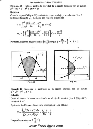 Ejem plo 43 Halle el centro de gravedad de la región lim itada por las ciirvas
x 2 - 8 y = 0 , x 2 + 1 6 y = 24
So lu ción
C om o la región F (Fig. 4.66) es simétrica respecto al eje y, se sabe que x = 0
El área de la región y el momento con respecto al eje x son
TÓPICOS DE CÁLCULO - VOLUMEN II
A
■ a
■ r ' d
16
dx = 4 V 2
2 4 - x
16~
dx =
1 6 V 2
/ 4 _ Mx 4 _
Por tanto, el centro de gravedad es ^0; - J porque A
Eje m p lo 44 Encuentre el centroide de la región lim itada por las curvas
x = 2y - y 2 , x = 0
So lu ción
C om o el centro de m asa está situado en el eje de sim etría y = 1 (Fig. 4.67),
entonces y = 1.
Aplicando las fórm ulas dadas en la observación 16 se obtiene
i l o ( 2y - y 2)2dy _ e /is _ 2
f g ( 2 y - y 2) d y 4 /3 5
Luego, el centroide es P ; 1j
220
www.FreeLibros.com
 
