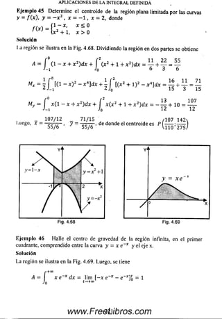 (CJemplo 45 Determ ine el centroide de la región plana limitada por las curvas
y = / ( * ) . y = - x 2 , x = - 1 , x = 2, donde
f ( x ) = í 1 ~ x ’ x ^ °
n ) l x 2 + 1, x > 0
Solución
La región se ilustra en la Fig. 4.68. D ividiendo la región en dos partes se obtiene
APLICACIONES DE LA INTEGRAL DEFINIDA
A = í ( í - x + x 2)d x + f ( x 2 + 1 + .
J- 1 J0
11 2 2 55
M,
16 11 _ 71
15 + ~3~ — 15
= 2 / K 1 “ * ) 2 “ x *]dx + + ! ) 2 “ x *~idx
f ° r 2 13
- x ( l - x + x 2) d x + x (x 2 + 1 + x 2)dx = ------+ 1 0 =
J-i J0 12
1 07
~12
_ 107/12 _ 71/15 ^ , /107 1 4 2 
,uego, x - ■ , y = -=— r , de donde el centroide es P ----- ;------ )
55/6 ' 55/6 V110 275/
Fig. 4.68
Eje m plo 46 H alle el centro de gravedad de la región infinita, en el primer
cuadrante, com prendido entre la curva y = x e~x y el eje x.
So lu ción
La región se ilustra en la Fig. 4.69. Luego, se tiene
A
J
" +CO
x e~x dx = lim [ - x e~x - e~x]o = 1
o t-*+0°
2 2 1www.FreeLibros.com
 