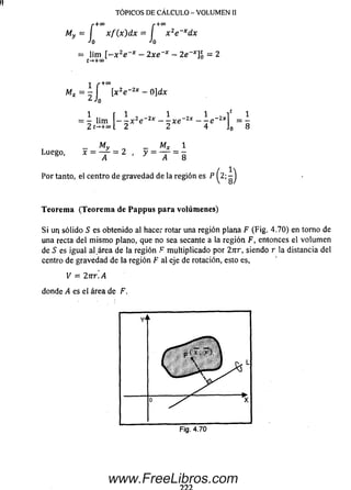 TÓPICOS DE CÁLCULO - VOLUMEN II
+00 r+00
My
/*i-to /■ + »
= I x f ( x ) d x = I x 2e~xdx
Jo Jo
= lim [-x2e * —2xe * —2e *]£ = 2
t->+°0
i r +”
Mx=-J [x2e~2 x -Q]d.x‘ X
Jo
1 r 1 1 1 i* 1
= - lim — - x 2e 2x —- x e ~ 2x —- e ~ 2x¡ = -
2 t-.+« L 2 2 4 J0 8
My _ MX 1
Luego, * = T = 2 . y = T = 8
Por tanto, el centro de gravedad de la región es P ^2;
Teorem a (Teorem a de Pappus para volúmenes)
S i un sólido S es obtenido al hacer rotar una región plana F (Fig. 4.70) en torno de
una recta del m ism o plano, que no sea secante a la región F, entonces el volum en
de S es igual al.área de la región F m ultiplicado por 2nr, siendo r la distancia del
centro de gravedad de la región F al eje de rotación, esto es,
V = 2nr. A
donde A es el área de F.
www.FreeLibros.com
 