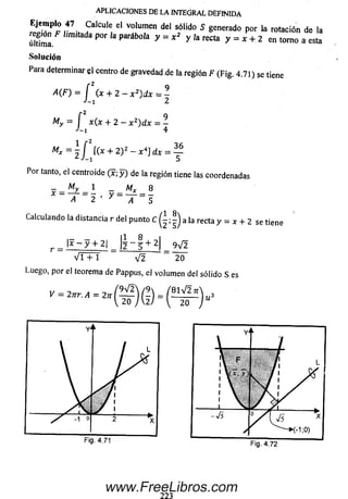 APLICACIO NES DE LA INTEGRAL D EFIN IDA
Ejemplo 47 Calcule el volumen del sólido 5 generado por la rotación de la
S a a P ° rlaP aráb 0,a y = * 2 y ,areC ía y = * + - 2 en tomo a esta
Solución
Para determinar el centro de gravedad.de la región F (Fig. 4.71) se tiene
A (F) = í (x + 2 - x z)d x = -
J-1 2
My = í x (x + 2 - x 2)d x = -
•'-i 4
Mx =  í [(x + 2 y - x 4] d x = —
¿ J - i 5
Por tanto, el centroide (x; y ) de la región tiene las coordenadas
A ~ 2 ‘ y _ T " 5
Calculando la distancia r del punto C ^ a la recta y = * + 2 se tiene
r = ^ ~ y + 2l = l l ~ l + 2|_ 9V2
V i + 1 V2 20
Luego, por el teorema de Pappus, el volum en del sólido S es
V = 2ur. A = 2n Q = «3
Y' i.
l  F
1 Vv.7,
i i i 1 v
f
¡  L
. / 1 %
 / 1 /
Y 1 /
y ( V s "x
' ►(-! ;0)
www.FreeLibros.com
 