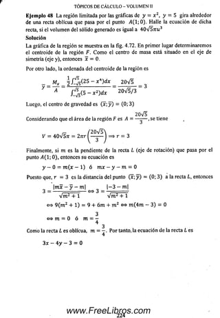 r
Ejemplo 48 L a región limitada por las gráficas de y = x 2, y = 5 gira alrededor
de una recta oblicua que pasa por el punto ¿4(1; 0). H alle la ecuación de dicha
recta, si el volum en del sólido generado es igual a 4 0 V 5 ttu 3
Solución
L a gráfica de la región se muestra en la fig. 4.72. E n primer lugar determinaremos
el centroide de la región F. C om o el centro de m asa está situado en el eje de
simetría (eje y), entonces x = 0.
Por otro lado, la ordenada del centroide de la región es
- _ M* _ ~ x ^ dx _ 2 0 v ^
A / ^ r ( 5 - x 2) d x 2 0 V 5 / 3
Luego, el centro de gravedad es ( x ; y ) = (0; 3)
2 0V 5
C onsiderando que el área de la región F es A = — -— ,se tiene
V = 40V 57t = 2nr = * r - 3
Finalmente, si m es la pendiente de la recta L (eje de rotación) que pasa por el
punto A(l-, 0), entonces su ecuación es
y - 0 = m ( x - 1) ó m x - y - m = 0
Puesto que, r — 3 es la distancia del punto (x; y ) = (0; 3 ) a la recta L, entonces
 m x - y - m  | - 3 - m |
3 — . >—»* 3 — .
V m 2 + 1 V m 2 + 1
<=> 9 (m 2 + 1) = 9 + 6 m + m 2 <=> m (4 m — 3) = 0
3
<=* m = 0 ó m = -
4
3
Com o la recta L es oblicua, m = - . P or tanto, la ecuación de la recta L es
4
3x — 4 y — 3 = 0
TÓPICOS DE CALCULO - VOLUMEN II
224
www.FreeLibros.com
 