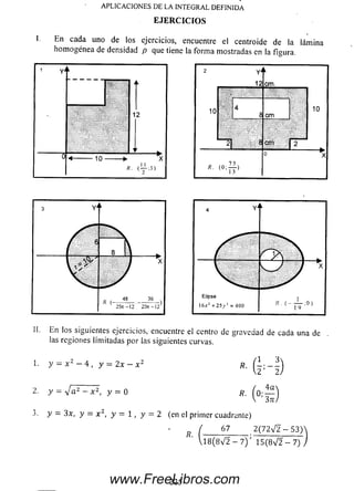 APLICACIONES DE LA INTEGRAL DEFINIDA
E JE R C IC IO S
I. En cada uno de ios ejercicios, encuentre el centroide de la lámina
hom ogénea de densidad p que tiene la forma mostradas en la figura.
12
■ 10-
A. < ^ 5 )
II. En los siguientes ejercicios, encuentre el centro de gravedad de cada una de
las regiones limitadas por las siguientes curvas.
1. y = x 2 - 4 , y = 2x - x 2
2. y - v a 2 - x 2, y = 0
3. y = 3x, y = x 2, y — 1, y = 2 (en el primer cuadrante)
*■ ( H )
"■ (o:S
( 67 2 ( 7 2 ^ 2 - 5 3 )
U 8 ( 8 V 2 - 7 ) ' 1 5 (8 > / 2 -7 )
225www.FreeLibros.com
 