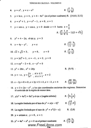 4 . y - X 2, y = x - x 2 R. Q j g )
5. y = ln x , y = 4 , y = 4 - 4 x 2 (en el primer cuadrante) R. (1 4 ,6 1 ; 3,15)
6. y - x 2 + 1 , y = x 3 - 1 , x = 0 , x =1
n
7. y = s e n x, y = cosa:, y = 0 desde x = 0 hasta x = —
"■ G 4 (f - i)(2+V5))
8. y 2 = 4 - 2x, el eje y, y = 3
(12 3
9. x = 4 y — y 2 , y = x R.
ñ 9 
10. Vx + ,/y = 3 , y = 0 , x = 0 R.
11. y = |x|3 + 1 , x = - 1 , x = 2 , y = 0
12. x + x y 2 - 2 = 0 , x - y 2 = 0
13. y 2 = 2 0 x , x 2 = 20 y R. (9; 9 ) •
t x , si x < 1 _
14. y = —x , y = j 2 , x = 2
' [X , SI X > 1
/8 8 50
15. x - 2 y + 8 = 0 ,x + 3y + 5 = 0 ,x = - 2 , x = 4 fi.
16. y = 3 + 2x — x 2 , y los ejes coordenados encierran dos regiones. Determine
el centroide de la región de menor área.
17. y ( x 2 + 4 a 2) = 8 a 3 y el eje x (región infinita) R. ( o ; - a )
l 12 
18. La región limitada por el lazo de y 2 = x ( x - 4 )z R. ; 0J
19. La región limitada por el lazo de y 2 = x 4(3 - x ) R. (2;0)
20. y = aresen x , y = 0 , x = 1
/1 6 5
21. y 2 = 4 x 2 - x 3 , y = 0 en el prim er cuadrante R.
TÓPICOS DE CÁLCULO - VOLUMEN II
www.FreeLibros.com
 