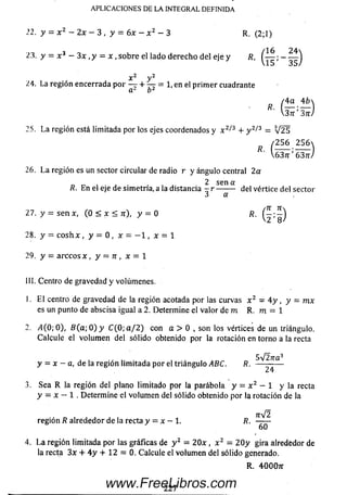 APLICACIONES DE LA INTEGRAL DEFINIDA
.12. y = x 2 - 2x - 3 , y = 6x - x 2 - 3 R. (2;1)
¿3. y = x 3 - 3x , y = x ,sob re el lado derecho del eje y R,
x y
¿4. La región encerrada p or — + — = 1, en el p rim er cuadrante
/ 4a 4£»
D I . 1
R'  3 n ' 3 n )
25. La región está limitada por los ejes coordenados y x 2/3 + y 2/3 = V 2 5
/ 2 5 6 2 5 6 
637r'637T/
26. L a región es un sector circular de radio r y ángulo central 2 a
28. y = c o s h x , y = 0 , x = —1, x = 1
29. y = arccos x , y = n , x = 1
III. Centro de gravedad y volúmenes.
1. E l centro de gravedad de la región acotada por las curvas x 2 = 4 y , y = mx
es un punto de abscisa igual a 2. Determine el valor de m R. m = 1
2. /1(0;0), B ( a ; 0 ) y C (0 ; a / 2 ) con a > 0 , son los vértices de un triángulo.
C alcule el volum en del sólido obtenido por la rotación en torno a la recta
5V27ra3
y = x - a, de la región lim itada por el triángulo ABC. R. -----------
24
3. Sea R la región del plano limitado por la parábola y = x 2 - 1 y la recta
y = x — 1 . Determ ine el volum en del sólido obtenido por la rotación de la
7rV2
región R alrededor de la recta y = x ~ 1. R. ------
60
4. L a región limitada por las gráficas de y 2 = 2 0 x , x 2 - 2 0 y gira alrededor de
la recta 3x + 4 y + 12 = 0. Calcule el volum en del sólido generado.
R. 4000tt
R. En el eje de simetría, a la distancia - r -------- del vértice del sector
3 a
27. y = se n x, (0 < x < n), y = 0
227www.FreeLibros.com
 