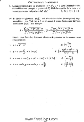 TÓPICOS DE CÁLCULO - VOLUMEN II
5, La región limitada por las gráficas de y = x 2 , y = 5 gira alrededor de una
recta oblicua que pasa por el punto ( - 1 ; 0). Halle la ecuación de la recta si el
volum en generado es igual a (4 0 V 5 n ) u 3 R. 3 x + 4 y + 3 = 0
IV . E l centro de gravedad ( x ; y ) del arco de una curva (hom ogénea), cuya
ecuación es y = f ( x ) con x 6 [a; b] , donde / es una función con derivada
continua en [a; b] , está dado por
_ f c x j i + i f ' i x w d x f / w y i + i / ' M P d *
j ^ i + [ f ( x ) Y d x ' y jab y i + [f'( x ) ) 2 dx
U sando estas fórmulas, determine el centro de gravedad de las curvas cuyas
ecuaciones son
2,------------ / 2 a
1. y = V a 2 - x 2 R. —
x ( a ( e 4 + 4 e 2 - 1)
2. y = a c o s h - , x £ [ - a ; a ] R■ (0 ;
a ' 1 ' J V ' 4e(e2 -
/ '
3. x = a (t - sen t ) ,y = a ( l - eos t) ,t e [0;27r] R. (?ra;-
4 a 
3 /
r Til /2a 2 a 
4. x = a c o s 3t , y = a s e n 3t , t e [ 0 ; - j R.
228
www.FreeLibros.com
 