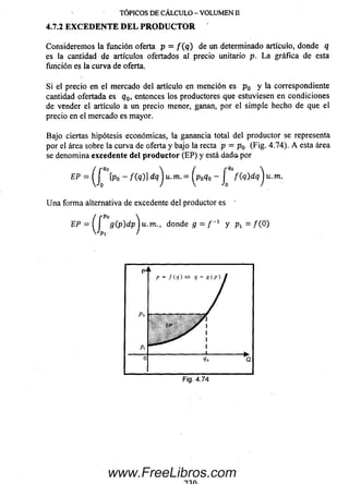 Considerem os la función oferta p = f ( q ) de un determinado artículo, donde q
es la cantidad de artículos ofertados al precio unitario p. L a gráfica de esta
función es la curva de oferta.
S i el precio en el mercado del artículo en m ención es p 0 y la correspondiente
cantidad ofertada es q0, entonces los productores que estuviesen en condiciones
de vender el artículo a un precio menor, ganan, por el sim ple hecho de que el
precio en el m ercado es mayor.
Bajo ciertas hipótesis económicas, la ganancia total del productor se representa
por el área sobre la curva de oferta y bajo la recta p = p 0 (Fig. 4.74). A esta área
se denom ina excedente del p ro d u c to r (E P ) y está dado, por
Ep = ( f [ P o - f ( ‘})]dqSju .m .= ^p0q0 - J f(q)dqju.m .
U n a form a alternativa de excedente del productor es '
EP = ( í 9 (.P)dp^u.m., donde g = / -1 y Pi = /(O )
TÓPICOS DE CÁLCULO - VOLUMEN II
4.7.2 EX CED EN TE D EL PR O D U C TO R
www.FreeLibros.com
 