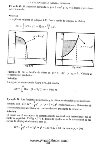 l' Jt'iiiplo 49 S i la función demanda es p = 9 - a 2 v o - 5 Hallp m ^ )
ili'l consumidor. q > Po “ Halle el cxccdcnie
A P L IC A C IO N E S D E LA IN T EG R A L D E F IN ID A ’
Sol ución
I .i región se muestra en la figura 4.75. Con la ayuda de ¡a figura se obtiene
EC = f (9 — q 2) — 5jcJ<7 =
-Ai
16
i!, m.
excedente del productor.
Solución
a región se muestra en la figura 4.76. A sí, resulta
EP — f [16 - (4 + 3 q 2)] dq = 16 u.
Jo
m.
Ejem plo 51 Las funciones de demanda y de oferta, en situación de competencia
perfecta son p = 227 - - q 2 y p = 2 + 2q2 respectivamente. Determ ine el
el correspondiente excedente del consum idor y el excedente'de productor.
Solución
LI precio en el mercado y la correspondiente cantidad está determinado por el
punto de equilibrio E (Fig. 4.77). E l punto de equilibrio es la intersección de las
curvas de oferta y de demanda, esto es,
2 2 7 4 - 2 + 2q2 => q 2 _ 1 0 0 => qe = 1 0 , de donde pe = 202
231
www.FreeLibros.com
 