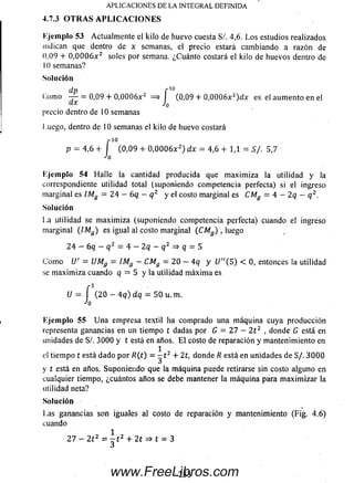 Ejemplo 53 Actualm ente el kilo de huevo cuesta S/. 4,6. L o s estudios realizados
indican que dentro de x semanas, el precio estará cam biando a razón de
0,09 + 0 ,0 0 0 6 x 2 soles por semana. ¿Cuánto costará el kilo de huevos dentro de
10 sem anas?
Solución
dp r 10
(.orno — = 0,09. + 0 ,0 0 0 6 x 2 = * I (0,09 + 0 ,0 0 0 6 x z)d x es el aum ento en el
precio dentro de 10 semanas
Luego, dentro de 10 semanas el kilo de huevo costará
10
(0,09 + 0 ,0 0 0 6 x 2) dx = 4,6 + 1,1 = S/. 5,7
I
Ejemplo 54 Halle la cantidad producida que m axim iza la utilidad y la
correspondiente utilidad total (suponiendo competencia perfecta) si el ingreso
m arginal es ¡Mg = 2 4 - 6q - q 2 y el costo m arginal es CMg = 4 - 2 q - q 2.
Solución
La utilidad se m axim iza (suponiendo competencia perfecta) cuando el ingreso
marginal (/Mg ) es igual al costo m arginal ( CMg ) , luego
2 4 - 6q - q 2 = 4 - 2q - q 2 => q = 5
C om o U' = UMg = IMg —CMg = 2 0 - 4 q y U"(5) < 0, entonces la utilidad
se m axim iza cuando q = 5 y la utilidad m áxim a es
U =
Ejemplo 55 U n a empresa textil ha comprado una m áquina cuya producción
representa ganancias en un tiempo t dadas por 6 = 2 7 - 2 t z , donde G está en
unidades de S /. 3000 y t está en años. E l costo de reparación y m antenimiento en
el tiem po t está dado p o r ñ (t ) = - t 2 + 2 1, donde R está en unidades de S/. 3 0 0 0
y t está en años. Suponiendo que la m áquina puede retirarse sin costo alguno en
cualquier tiempo, ¿cuántos años se debe mantener la m áquina para m axim izar la
utilidad neta?
Solución
Las ganancias son iguales al costo de reparación y mantenimiento (Fig. 4.6)
cuando
1
2 7 - 2 t 2 = - t 2 + 2t => t = 3
J
APLICACIONES DE LA INTEGRAL DEFINIDA
4.7.3 O TRA S A PLIC A C IO N ES
í (2 0 - 4 q ) dq = 50 u.m .
Jn
p = 4,6 +
233www.FreeLibros.com
 