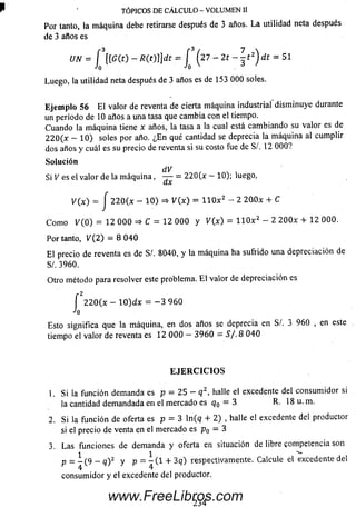 TÓPICOS DE CÁLCULO - VOLUMEN II
Por tanto, la m áquina debe retirarse después de 3 años. L a utilidad neta después
de 3 años es
Luego, la utilidad neta después de 3 años es de 153 000 soles.
Eje m p lo 56 E l valor de reventa de cierta máquina industrial dism inuye durante
un período de 10 años a una tasa que cam bia con el tiempo.
Cuando la m áquina tiene x años, la tasa a la cual está cam biando su valor es de
2 2 0 (x - 1 0 ) soles por año. ¿E n qué cantidad se deprecia la m áquina al cum plir
dos años y cuál es su precio de reventa si su costo fue de S/. 12 0 0 0 ?
Solución
dV
Si V es el valor de la m á q u in a , — = 2 2 0 0 — 10); luego,
V(x) = J 2 2 0 (x - 1 0 ) =* V{x) = H O x 2 - 2 2(Ubc + C
C om o K 0 ) = 12 0 0 0 => C = 12 0 0 0 y V(x) = 1 1 0 x 2 - 2 2 0 0 x + 12 000.
Por tanto, V(2 ) = 8 0 4 0
E l precio de reventa es de SI. 8040, y la m áquina ha sufrido una depreciación de
SI. 3960.
Otro método para resolver este problema. E l valor de depreciación es
Esto significa que la máquina, en dos años se deprecia en Sí. 3 960 , en este
tiempo el valor de reventa es 12 0 0 0 - 3 9 6 0 = S / . 8 0 4 0
1. S i la función demanda es p = 25 - q 2, halle elexcedente del consum idor si
la cantidad dem andada en el m ercado es q0 = 3 R. 18 u. m.
2. Si la función de oferta es p = 3 ln (q + 2) , halleel excedente del productor
si el precio de venta en el m ercado es p0 = 3
3. Las funciones de dem anda y oferta en situación de libre competencia son
p = _ ( 9 - q)2 y p = - ( 1 + 3 q) respectivamente. Calcule el excedente del
4 4
consum idor y el excedente del productor.
27 - 2 t -
o
E JE R C IC IO S
234
www.FreeLibros.com
 