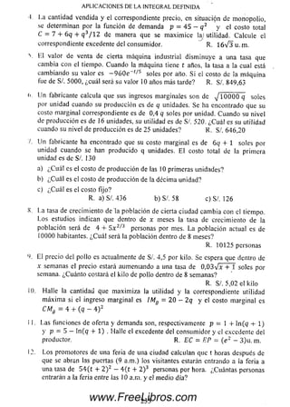 ■I La cantidad vendida y el correspondiente precio, en situación de m onopolio,
se determinan por la función de demanda p = 4 5 - q 2 y el costo total
C = 7 + 6q + q 3/ 12 de manera que se m axim ice laj utilidad. Calcule el
correspondiente excedente del consumidor. R. 1 6 V 3 u . m.
V El valor de venta de cierta m áquina industrial dism inuye a una tasa que
cam bia con el tiempo. Cuando la m áquina tiene t años, la tasa a la cual está
cam biando su valor es - 9 6 0 e ~ t/,s soles por año. Si ei costo áe ¡a m áquina
fue de S/. 5000, ¿cuál será su valor 10 años más tarde? R. S/. 849,63
(«. U n fabricante calcula que sus ingresos m arginales son de jlOOQQ q soles
por unidad cuando su producción es de q unidades. Se ha encontrado que su
costo m arginal correspondiente es de 0,4 q soles por unidad. Cuando su nivel
de producción es de 16 unidades, su utilidad es de S/. 520. ¿C u á l es su utilidad
cuando su nivel de producción es de 25 unidades? R. S/. 646,20
7. U n fabricante ha encontrado que su costo m arginal es de 6q + 1 soles por
unidad cuando se han producido q unidades. E l costo total de la primera
unidad es de S/. 130
a) ¿C u á l es el costo de producción de las 10 primeras unidades?
b) ¿C u á l es el costo de producción de la décim a unidad?
c) ¿C u á l es el costo fijo?
R. a)S/. 436 b) S/. 58 c) S/. 126
X. La tasa de crecimiento de la población de cierta ciudad cam bia con el tiempo.
Los estudios indican que dentro de x meses la tasa de crecimiento de la
población será de 4 4- 5 x 2/3 personas por mes. L a población actual es de
10000 habitantes. ¿C u á l será la población dentro de 8 m eses?
R. 10125 personas
(). El precio del pollo es actualmente de Si. 4,5 por kilo. Se espera que dentro de
x semanas el precio estará aumentando a una tasa de 0 ,0 3 V x + 1 soles por
semana. ¿C uánto costará el kilo de pollo dentro de 8 sem anas?
R. S/. 5,02 el kiio
10. Halle la cantidad que m axim iza la utilidad y la correspondiente utilidad
m áxim a si el ingreso m arginal es IMg = 2 0 - 2 q y el costo m arginal es
CMg = 4 4- (q — 4 ) 2
11. Las funciones de oferta y demanda son, respectivamente p = 1 f ln (q + 1)
y p - 5 - ln (q 4- 1) . Halle el excedente del consum idor y el excedente del
productor. R. EC = EP = (e 2 - 3)u.m .
12. L o s prom otores de una feria de una ciudad calculan que t horas después de
que se abran las puertas (9 a.m.) los visitantes estarán entrando a la feria a
una tasa de 5 4 (t + 2 ) 2 - 4 (t 4- 2 )3 personas por hora. ¿Cuántas personas
entrarán a la feria entre las 10 a.m. y el m edio día?
APLICACIONES DE LA INTEGRAL DEFINIDA
235www.FreeLibros.com
 