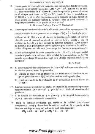 TÓPICOS DE CÁLCULO - VOLUMEN II
I í. Una empresa lia comprado una máquina cuya cantidad producida representa
ganancias en un tiempo t dadas por G (t) = 20 — 3 t 2 , donde t está en años
y G está en unidades de S/. 10000. El costo de reparación y mantenimiento
en el tiempo está dado por R(t) = 2 t 2, donde R está en unidades de
S/. 10000 y t está en años. Suponiendo que la m áquina se puede retirar sin
costo alguno en cualquier tiempo t, ¿Cuántos años se debe mantener la
m áquina para m axim izar las ganancias netas totales?
R. Dentro de 2 años y UN'= S/. 2 6 6 6 66 ,6 6
14. U na com pañía está considerando la adición de personal para propaganda. E l
1
costo de adición de este personal está dado por C (x ) = —x, donde C está en
unidades de S /. 600 y x es el número de personas agregadas. E l ingreso
obtenido con el personal adicional es /(x) = 2 -¡x , donde / está en
unidades de S/. 600 y x es el número de personas agregadas. ¿Q u é número
de personas para propagandas deben agregarse para m axim izar la utilidad,
cuál es el ingreso neto adicional (suponer que las funciones son continuas)?.
15. La utilidad m arginal de cierta compañía es de 100 — 2x soles por unidad
cuando se producen x unidades. Si la utilidad de la com pañía es de S/. 700
cuando se producen 10 unidades ¿C uál es la utilidad m áxim a posible de la
com pañía?
R. S/. 2300
16. El costo m arginal de un fabricante es de 3(qr — 4 ) 2 soles por unidad cuando
su nivel de producción es de q unidades.
a) Exprese el costo total de producción del fabricante en términos de sus
gastos generales (costo fijo) y el número de unidades producidas.
b) ¿C u á l es el costo de la producción de 14 unidades si el costo fijo es de
S/. 4 3 6 ?
17. La s funciones de demanda y de oferta, en situación de competencia pura son
respectivamente, p = 30 — q 2 y p = 2q 2 + 3 , halle el excedente del
productor.
18. Si la función de demanda es p = j 20 — q y la cantidad dem andada es
q0 = 4 , halle el excedente del consum idor.
19. Halle la cantidad producida que m axim ice la utilidad (suponiendo
competencia pura) y determinar la utilidad total en dicho punto si las
funciones de ingreso m arginal y de costo total están dadas por
ÍM g = 2 4 - 5 q - 2q 2 y CMg = 1 1 - 3 q - q 2
2 3 6www.FreeLibros.com
 