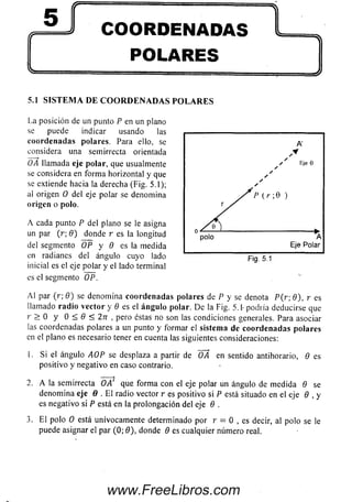 COORDENADAS
POLARES
-S Í'
5.1 S I S T E M A D E C O O R D E N A D A S P O L A R E S
La posición de un punto P en un plano
se puede indicar usando las
coordenadas polares. Para ello, se
considera una semirrecta orientada
OA llamada eje polar, que usualmente
se considera en form a horizontal y que
se extiende hacia la derecha (Fig. 5.1);
al origen O del eje polar se denomina
origen o polo.
A cada punto P de! plano se le asigna
un par (r; 9) donde r es la longitud
del segmento OP y 9 es la medida
en radianes del ángulo cuyo lado
inicial es el eje polar y el lado terminal
es el segmento OP.
A l par (r; 9) se denom ina coordenadas polares de P y se denota P (r ; 9), r es
llamado ra d io vector y 9 es el á n gu lo polar. De la Fig. 5.1- podría deducirse que
r > 0 y O < 0 < 2 7 r , pero éstas no son las condiciones generales. Para asociar
las coordenadas polares a un punto y formar el sistem a de coorde n adas polares
en el plano es necesario tener en cuenta las siguientes consideraciones:
1. S i el ángulo AOP se desplaza a partir de OA en sentido antihorario, 9 es
positivo y negativo en caso contrario.
2. A la semirrecta OA' que form a con el eje polar un ángulo de m edida 9 se
denom ina eje 0 . E l radio vector r es positivo si P está situado en el eje 9 , y
es negativo si P está en la prolongación del eje 9 .
3. E l polo 0 está unívocam ente determinado por r = 0 , es decir, al polo se le
puede asignar el par (0; 9), donde 9 es cualquier número real.
www.FreeLibros.com
 