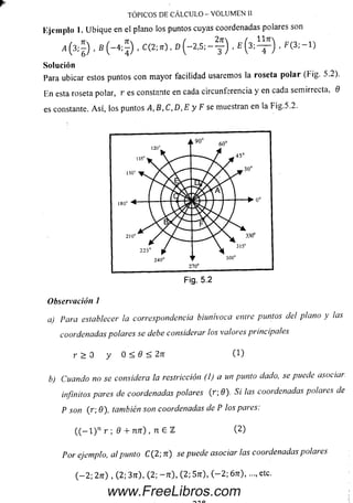 *
•*(-*;) • ■s(3;ir) •F<3:" 1)
Solución
Para ubicar estos puntos con m ayor facilidad usaremos la roseta polar (Fig. 5.2).
En esta roseta polar, r es constante en cada circunferencia y en cada semirrecta, 9
es constante. A sí, los puntos A,B,C,D,E y F se muestran en la Fig.5.2.
TÓPICOS DE CÁLCULO - VOLUMEN 11
Kjcinplo 1. Ubique en el plano los puntos cuyas coordenadas polares son
Observación 1
a) Para establecer la correspondencia biunivoca entre puntos del plano y las
coordenadas polares se debe considerar los valores principales
r > 0 y 0 < 0 < 2tt (1)
b) Cuando no se considera la restricción (!) aun punto dado, se puedeasociai-
infinitos pares de coordenadas polares (r;9). Si lascoordenadas polares de
P son (r; 0), también son coordenadas de P los pares:
((-l)nr ; 9 + nn ) , n 6 2 (2)
Por ejemplo, ctl punto C ( 2; u) se puede asociar las coordenadas pola) es
(-2; 2rr) , (2; 3tt), (2; -7r), (2; 5rr), (-2; 6tt), ..., etc.
www.FreeLibros.com
 