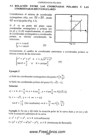 5.2 R E L A C I Ó N E N T R E L A S C O O D E N A D A S P O L A R E S Y L A S
C O O R D E N A D A S R E C T A N G U L A R E S
Considerem os el sistema de coordenadas
rectangulares xOy, con Öx = OA , donde
OA es el eje polar (Fig. 5.3).
Si P es un punto del plano cuyas
coordenadas rectangulares y polares son
O ; y ) y ( r ; 0 ) respectivamente, el cambio
de coordenadas rectangulares a coordenadas
polares se efectúa considerando las
relaciones:
x = r cos 9
y = r sen 9 ^
Inversamente, el cam bio de coordenadas cartesianas a coordenadas polares se
efectúa a través de las relaciones
r 2 = x 2 + y 2 ó r = ± / x 2 + y 2
y y
tan 8 = — ó 9 = arctan —
E jem plo 2
n) Halle ¡as coordenadas rectangulares dei punto P
b) Halle las coordenadas polares del punto P ( - v '3; - 1 ) .
Solución
a) r = 4, 6 = - = * x = 4 e o s ^ , y = 4 s e n ^ = » P (2 v 3 ; 2).
b) x = - V 3 , y = - 1 = > r = ± 2
tan 6 = — (3er cuadrante) => 8 —— ==> pÍ2- — 'j
6 V ’ 6 /
Ejem plo 3. En (a) y (b) halle la ecuación polar de la curva dada y en (c) y (d)
halle la ecuación cartesiana de la curva.
a) x 2 + y 2 = a 2 , a > 0 (circunferencia)
b) (x 2 + y 2) 2 = a 2( x z - y 2) , a > 0 (lemniscata de Bernoulli)
C O O R D E N A D A S PO LA RES
239
www.FreeLibros.com
 