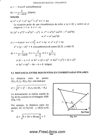 c) r •- 4 sen 0 (circunferencia)
2
d) r = ---------- (elipse)
2 - eos 8
Solución
a) x 2 + y 2 = a 2 =3^r2 = a 2 =» r = ±a
La ecuación polar de una circunferencia de radio a (a > 0 ) y centro en el
origen es r = a ó r = - a .
b) ( x 2 + y 2) 2 = a 2( x 2 - y 2) => r 4 = a 2( r 2 cos2& - r 2 se n 20 )
=> r 2 = a 2 c o s22 0
c) r = 4 sen 0 => r = 4 - =» r2 = 4y => x 2 + y 2 = 4y
' r
x 2 + (y - 2 ) 2 = 4 (circunferencia de centro (0; 2)y radio 2)
2 2 „ 2
d ) r = 2 ^ é 3 r = j n = ,1 = 2 F ^ Í
¿ r
=> 2 r - x = 2 => 4 r 2 = (2 + x ) 2 =* 4 ( x 2 + y 2) = (2 + x ) 2
=> 3 x 2 + 4 y 2 - 4 x - 4 = 0 (elipse)
5.3 D I S T A N C I A E N T R E D O S P U N T O S E N C O O R D E N A D A S P O L A R E S
La distancia entre los puntos
¿ f a ; 0X) y fí(r 2; 02) está dada por
TÓPICOS DE CÁLCULO - VOLUMEN II
d = Jrj2 + r 2 - 2 rtr2 eos (0 2 - 0 ^
La dem ostración se realiza usando la
ley de los cosenos en el triángulo AOB
(Fig. 5.4).
Por ejemplo, la distancia entre los
puntos A ( —3; 7 n /1 2 ) y (5 (5 ; ír / 4 )
es
I 7T
d = 19 + 25 + 30 e o s - = 7 Fig. 5.4
www.FreeLibros.com
 