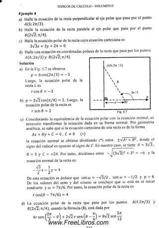 TÓPICOS DE CÁLCULO - VOLUMEN II
a) Halle la ecuación de la recta perpendicular al eje polar que pasa por el punto
i4(6; 2n /3).
b) Halle la ecuación de la recta paralela al eje polar que pasa por el punto
B( 2V 2; ff/4).
c) Halle la ecuación polar de la recta cuya ecuación cartesiana es
3 V 3 x 4- 3 y 4- 2 4 = 0
d) Halle una ecuación en coordenadas polares de la recta que pasa por los puntos
/ i(4 ;2 7 r/ 3 )y B ( 2 V 2 ; tt/4)
Solución
a) En la Fig. 5.7 se observa
p = 6 co s(2 7 r/ 3 ) = - 3
Luego, la ecuación polar de la
recta L es
r eos 9 = - 3
Kjcinplo 4
b) p = 2 V 2 cos(7i/4) = 2. Luego, la
ecuación polar de la recta es
r sen 0 = 2
c) Considerando la equivalencia de la ecuación polar con ia ecuación normal, es
necesario transform ar la ecuación dada en su form a normal. Por geometría
analítica, se sabe que si la ecuación cartesiana de una recta es de la forma
Ax 4- By 4- C= 0 , C * 0 ( * ) ____________________
la ecuación norm al seobtiene dividiendo (*) entre +^¡A2 4- B2, donde el
signo del radical es opuesto al signo de C. E n nuestro caso, se tiene A = 3>/3 ,
B = 3 y C = 4-24. Por tanto, dividim os entre - J ( 3 V 3 ) 2 + 3 2 = - 6 y la
ecuación normal de la recta es:
V 3 1
-------x — y = 4
2 2
D e esta ecuación se deduce que coso) = - V 3 / 2 , sen (o = - 1 / 2 y p = 4.
De los valores del seno y del coseno se concluye que o) está en el tercer
cuadrante y a) = 7n/6. Por tanto, la ecuación polar de la recta es
r c o s(0 — 77t/6) = 4
d) La ecuación polar de la recta que pasa por los puntos yl(4;27r/3) y
B (2 V 2 ; ír/4), usando la fórm ula (8), está dada por
4r sen ( y - d'j + 2 V2 r sen ( 0 - = 8 V2 s e n ^ |
www.FreeLibros.com
 