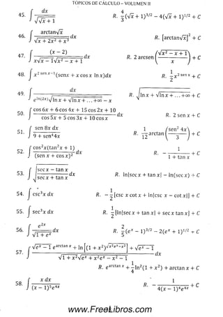 y f W -
TOPICOS DE CÁLCULO - VOLUMEN II
d x 4f dx 4
45' ~ r = = /?• ~(Vx + 1) 3/2 - 4(Vx + 1)1/2 + C
J vvx + 1 á
4 8 . I j;Z sen l 'fsenx + x ros r In r id r ß , ì x 2 senx + ^
2 '
f arctanVx
• J v ï + æ + x * d x R • tarctan^ r+ C
*n í ( x - 2 ) , _ _ f y f x 2 - X + l 
' j *• 2 arcse" (-----Ï----- ) + c
3. j x2senx~i(senx +xcosx Inx)dx
'■ í ~ i------ —------ R. J l n x + V l n x + ... + C
e lr,(2x)4 in x + V ln x + ... + o o — x
f eos 6x + 6 eos 4x + 15 eos 2x + 10
J eos 5x + 5 eos 3x + 10 c o s x dX R - 2 s e n x + C
f sen 8 x d x 1/'sen24x 
5L I 9+ senHx R' J^arctan(— 3— j + C
f c o s2x (t a n 2x + 1) 1
52. —---------- ----------- —— dx R --------------------- 1- r
J (sen x + c o s x ) 2 1 + tan x
49.
f Ise c x - tan x
b3‘ J Jse c x + t a n x d* R' >n|secx + tanx| - ln(secx) + C
54. J c s c 3x d x R. - - [ e s c x c o tx 4- ln|csc x - cotx|J + C
55. J s e c 3x d x R. - [ln lse c x + tan x| + s e c x tan x] + C
f e 2x 2
5 6 ' J 4 t+~é*dX fi- - ( e í - l ) 3/2 - 2 (e I + l ) 1',2 i - C
r V ^ T e arctan * + ln f ( l + x 2)'íx2eX- x2] + V é ^ = T
57. I ---------------- *-------------dx
J l1 4- y ^-!p x 4- y2pX — v2 — 1
R. earctan* + ^ ln 2 ( l + x 2) + arctanx + C
4
q s f x d x n 1
J ( x - l ) 5e4x R■ ~ 4 (x —l ) 4e4Ar + C
18www.FreeLibros.com
 