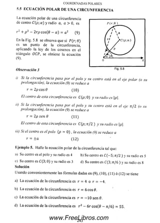 COORDENADAS POLARES
5.5 E C U A C IÓ N P O L A R D E U N A C I R C U N F E R E N C I A
La ecuación polar de una circunferencia
de centro C(p; a ) y radio a, a > 0, es
r 2 + p 2 — 2rp cos(9 —a) = a 2 (9)
En la Fig. 5.8 se observa que si P(r; 8)
es un punto de la circunferencia,
aplicando la ley de los cosenos en el
triángulo OCP, se obtiene la ecuación
(9).
Observación 3
i) Si la circunferencia pasa por el polo y su centro está en el eje polar (o su
prolongación), la ecuación (9) se reduce a
r = 2p c o s 0 ( 10)
El centro de esta circunferencia es C(p; 0) y su radio es |p|.
ii) Si la circunferencia pasa por el polo y su centro está en el eje n / 2 (o su
prolongación), la ecuación (9) se reduce a
r = 2p sen 9 ( 11)
El centro de esta circunferencia es C(p; n / 2 ) y su radio es p.
iii) Si el centro es el polo (p = 0) , la ecuación (9) se reduce a
r = ± a ( 12)
Eje m plo 5. Halle la ecuación polar de la circunferencia tal que:
a) Su centro es el polo y su radio es 4 b) Su centro es C ( - 5; n/2 ) y su radio es 5
c) Su centro es C(3; 0) y su radio es 3d) Su centro .es C(3; 7r/6 ) y su radio es 8
Solución
Usando convenientemente las fórm ulas dadas en (9), (10), ( 11) ó (12) se tiene
a) L a ecuación de la circunferencia es r = 4 o r = — 4.
b) L a ecuación de la circunferencia es r = 6 c o s 0 .
c) L a ecuación de la circunferencia es r = — 10 sen 9.
d) L a ecuación de la circunferencia es r 2 - 6 r c o s(0 - n / 6 ) = 55.
243
www.FreeLibros.com
 