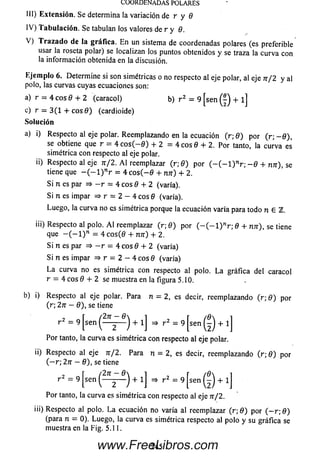 COORDENADAS POLARES
III) Extensión. Se determina la variación de r y 8
IV ) T abu lación . Se tabulan los valores de r y 8.
V ) T ra z a d o de la gráfica. E n un sistema de coordenadas polares (es preferible
usar la roseta polar) se localizan los puntos obtenidos y se traza la curva con
la inform ación obtenida en la discusión.
E jem plo 6. Determ ine si son simétricas o no respecto al eje polar, al eje n / 2 y al
polo, las curvas cuyas ecuaciones son:
a) r = 4 eos 8 + 2 (caracol) b) r 2 = 9 [sen + l]
c) r — 3 (1 + c o s 0 ) (cardioide)
So lu ción
a) i) Respecto al eje polar. Reem plazando en la ecuación (r; 8) por (r; - 0 ) ,
se obtiene que r = 4 c o s ( - 0 ) + 2 = 4 c o s 0 + 2. Por tanto, la curva es
simétrica con respecto al eje polar.
ii) Respecto al eje n /2 . A l reemplazar (r; 8) por ( - ( - l ) nr; - 8 + nn), se
tiene que - ( - l ) nr = 4 c o s ( - 0 + nn) + 2.
S i n es par => - r = 4 eos 8 + 2 (varía).
Si n es impar => r = 2 - 4 eos 8 (varía).
Luego, la curva no es simétrica porque la ecuación varía para todo n G TL.
iii) Respecto al polo. A l reemplazar (r; 8) por ( - ( - l ) nr; 8 + nn), se tiene
que - ( - l ) n = 4 c o s(0 + nn) + 2.
S i n es par => - r = 4 eos 8 + 2 (varía)
Si n es impar => r = 2 - 4 eos 8 (varía)
L a curva no es simétrica con respecto al polo. L a gráfica del caracol
r = 4 eos 8 + 2 se muestra en la figura 5.10.
b) i) Respecto al eje polar. Para n = 2, es decir, reemplazando (r; 8) por
(r; 2n - 8), se tiene
Por tanto, la curva es simétrica con respecto al eje polar.
ii) Respecto al eje n/2 . Para n = 2, es decir, reemplazando (r; 8) por
( — r; 2n —8), se tiene
Por tanto, la curva es sim étrica con respecto al eje n/2.
iii) Respecto al polo. L a ecuación no varía al reemplazar (r; 8) por ( — r; 8)
(para n = 0). Luego, la curva es simétrica respecto al polo y su gráfica se
muestra en la Fig. 5.1 1.
245www.FreeLibros.com
 