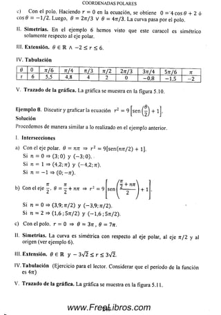 c) C on el polo. Haciendo r = 0 en la ecuación, se obtiene 0 = 4 eos 6 + 2 ó
eos 9 = — 1/2. Luego, 8 = 2 n /3 V 9 = 4 n /3 . L a curva pasa por el polo.
II. Sim etrías. E n el ejemplo 6 hemos visto que este caracol es sim étrico
solamente respecto al eje polar.
III. Extensión, fl £ M A - 2 < r < 6,
IV. T a b u lac ió n
COORDENADAS POLARES
9 0 n / 6 7T/4 n /3 n / 2 2 n /3 3 n /4 S n /6 7T
r 6 5,5 4,8 4 2 0 - 0 , 8 - 1 , 5 — 2
V. T ra z a d o de la gráfica. L a gráfica se muestra en la figura 5.10.
se" © + 1
E je m p lo 8. Discutir y graficar la ecuación r 2 = 9
Solución
Procedemos de manera sim ilar a lo realizado en el ejemplo anterior.
I. Intersecciones
a) C on el eje polar. 9 = nn => r 2 = 9[sen(n7r/2) + 1],
Si n = 0 => (3 ;0 ) y ( — 3; 0). .
Si n = 1 => (4,2; 7r) y (— 4,2; 7r).
Si n = — 1 => (0; — 7r).
7T 71
b) Con el eje 6 = - + nn
¿ ¿t
(  + n n 
sen — + 1
Si n = 0 => (3,9; n / 2 ) y (-3 ,9 ; tt/2).
Si n = 2 => (1,6 ; S n/2 ) y ( - 1 , 6 ; Sn/2).
c) C o n el polo, r = 0 => 9 = 3 n , 9 = 7n.
II. Sim etrías. L a curva es simétrica con respecto al eje polar, al eje n / 2 y al
origen (ver ejemplo 6).
III. Extensión. 9 £ K y - 3 V 2 < r < 3V2.
IV. T a b u lac ió n (Ejercicio para el lector. Considerar que el período de la función
es 47r)
V. T ra z a d o de la gráfica. L a gráfica se muestra en la figura 5.11.
247www.FreeLibros.com
 