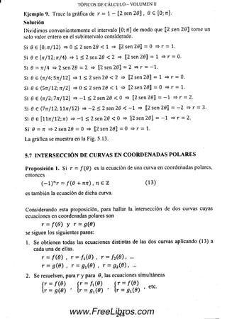TÓPICOS DE CÁLCULO - VOLUMEN II
Ejem plo 9. Trace la gráfica de r = 1 — [2 sen 2 0 ] , 0 e [0; n].
Solución
D ivid im os convenientemente el intervalo [0; 7r] de m odo que |[2 sen 2 0 ] tome un
solo valor entero en el subintervalo considerado.
Si 0 £ [0; 7T/12) => 0 < 2 sen 20 < 1 => |2 sen 20] = 0 => r = 1.
Si 0 e [tt/12; 7t/4) => 1 < 2 sen 20 < 2 => [2 sen 20] = 1 => r = 0.
Si 0 = ti/4 = ^2 sen 20 = 2 => [2 sen 2 0] = 2 =* r = - 1 .
Si 0 G <7t/4; 5tt/ 12] => 1 < 2 sen 20 < 2 => 12 sen 2 0] = 1 => r = 0.
Si 0 6 <5tt/12; jt/2] =* 0 < 2 sen 20 < 1 =* 12 sen 20] = 0 => r = 1.
Si 0 e (j t / 2; 7tt/12] =* - 1 < 2 sen 20 < 0 => 2 sen 2 0] = - 1 => r = 2.
Si 0 6 <7tt/1 2; H tt/ 1 2 ) => - 2 < 2 sen 20 < - 1 =» [2 sen 2 0] = - 2 => r =
Si 0 e [1171/12; 7r> => - 1 < 2 sen 20 < 0 => 12 sen 2 0] = - 1 =» r = 2.
Si 0 = 7r => 2 sen 20 = 0 => [2 sen 2 0] = 0 => r = 1.
La gráfica se muestra en la Fig. 5.13.
5.7 I N T E R S E C C I Ó N D E C U R V A S E N C O O R D E N A D A S P O L A R E S
P ro p o sició n 1. S i r = / ( 0 ) es la ecuación de una curva en coordenadas polares,
entonces
( - l ) n r = / ( 0 + 7i7r) , n £ Z (1 3 )
es también la ecuación de dicha curva.
Considerando esta proposición, para hallar la intersección de dos curvas cuyas
ecuaciones en coordenadas polares son
r = f ( 6 ) y r = g ( 8 )
se siguen los siguientes pasos:
1. Se obtienen todas las ecuaciones distintas de las dos curvas aplicando (13) a
cada una de ellas.
r = f ( 9 ) , r = A ( 0 ) , r = f 2( 9 ) , ...
r = g ( 9 ) , r = g ^ G ) , r = g 2(8 ) , ...
2. Se resuelven, para r y para 9, las ecuaciones simultáneas
r = m fr = /i(0) [r = f(6)
r = g ( 9 ) ' l r = ^ ( 0 ) ’ [ r = 5 l (0 ) ’ eiC'
248www.FreeLibros.com
 