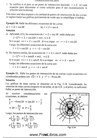 LO Ü K U tN A D A SPO LA RES
3. Se verifica si el polo es un punto de intersección haciendo r = 0 en cada
ecuación para determinar si existe solución para 0 (no necesariamente la
solución será la misma).
I ara tener una idea respecto a la cantidad de puntos de intersección de dos curvas,
se sugiere trazar sus gráficas previamente de m odo que se sim plifique el trabajo.
Ejem plo 10. Halle las diferentes ecuaciones de las curvas
a) r = 2 + eos 2 0 b) r = 2 + sen 0
a) Aplicando (13), las ecuaciones de r = 2 + eos 20 están dadas por
( - 1 ) nr = 2 + eos 2 (0 + n n ) , n E l
Si n es par = * r = 2 + eos 29 . Si n es impar = > - r = 2 + eos 29.
Luego, las diferentes ecuaciones de la curva son:
r = 2 + eos 29 y r = - 2 - eos 20
b) De manera similar, las ecuaciones de r = 2 + sen 0 están dadas por
( - l ) nr = 2 + se n (0 + n n ) , n E TL
Si n es par => r = 2 + sen 0. Si n es impar = > - r = 2 - sen 0.
Luego, las diferentes ecuaciones de la curva son:
r = 2 + s e n 0 y r = - 2 + s e n 0
Eje m plo 11. Halle los puntos de intersección de las curvas cuyas ecuaciones en
coordenadas polares son V 2 r = 3 y r 2 = - 9 eos 20.
Las gráficas de estas curvas se muestran en la Fig. 5.14. Considerando las
simetrías de estas curvas (respecto al eje polar, al eje n / 2 y al polo), es suficiente
hallar un punto de intersección.
A l resolver simultáneamentesus i— — — — — -
♦ i . , i ' - 7 C O S ( Z t
ecuaciones, se obtiene T
9 1
Solución
Solución
Luego, los puntos de intersección son:
- = — 9 eos 2 0 = > c o s 2 0 = —
2 2
J lr = l
Fig. 5.14
249www.FreeLibros.com
 