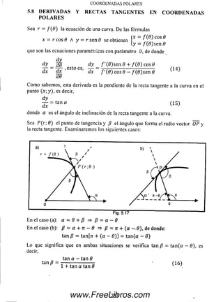 5.8 D E R I V A D A S Y R E C T A S T A N G E N T E S E N C O O R D E N A D A S
P O L A R E S
Sea r —f (0 ) la ecuación de una curva. D e las fórm ulas
(x = f ( 9 ) eos 9
(y = / ( 0 ) s e n 0
que son las ecuaciones paramétricas con parámetro 0, de donde
C O O R D E N A D A S PO LA R ES
x = r e o s 9 A y = r sen 6 se obtienen P
(y =
d y
d y _ ¿e_ d y _ f ' { 9 ) sen 8 + / ( 0 ) eos 9
dx dx^' dx / '( 0 ) eos 9 —/ ( 0 ) s e n 9
dG
(1 4 )
C om o sabemos, esta derivada es la pendiente de la recta tangente a la curva en el
punto (x ; y ), es decir,
d y
— = tan a
dx
(1 5 )
donde a es el ángulo de inclinación de la recta tangente a la curva.
Sea P ( r  9 ) el punto de tangencia y /? el ángulo que forma el radio vector O P y
la recta tangente. Exam inarem os los siguientes casos:
En el caso (a): a = 9 + p => p = a —9
En el caso (b): p = a + n - 9 => p = n + (a - 9), dedonde:
tan p = tanfrr + (a - 0 )] = ta n (a - 9)
L o que significa que en am bas situaciones se verifica tan p = ta n (a - 0), es
decir,
tan p =
tan a —tan 9
1 + tan a tan 9
(1 6 )
251www.FreeLibros.com
 