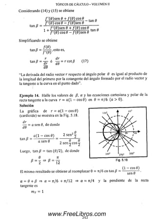 TÓPICOS DE CÁLCULO - VOLUMEN II
C o n s id e ra n d o (1 4 ) y (1 5 ) se o b tie n e
tan /? =
/ '( 0 ) s e n 0 + / ( 0 ) cosd _ fí
f ' ( 9 ) eos 6 - / (fl)se n 6
i 4. f i a s e n e + f{B) cose
1 + f ' fñ'l rnc fí - f fffYcen fí/ '( 0 ) eos 0 - / ( 0 )se n fí
Sim plificando se obtiene
/ (« )
tan/? = -777^ -, esto es,
f i e y
dr
tan P ~ ° d 0 :::rc o ti? <-1 ? ')
l e
“L a derivada del radio vector r respecto al ángulo polar 6 es igual al producto de
la longitud del primero por la cotangente del ángulo form ado por el radio vector y
la tangente a la curva en el punto dado”.
Eje m p lo 14. Halle los valores de P, a y las ecuaciones cartesiana y polar de la
recta tangente a la curva r = a ( 1 — eos 0 ) en 0 = tt/6 (a > 0).
So lu ción
L a gráfica de r = a ( l — eos 0 )
(cardioide) se muestra en la Fig. 5.18.
dr
d6
= a sen 6, de donde
tan /?
a ( 1 - eos 0 )
a sen 0
2 se n 2 2
o 0 0
2 sen 2 eos 2
Luego, tan /? = tan (0 / 2 ), de donde
* = 2 = > *
7T
12
120” J
  y*
I
L 60°
/ S/
^ ^
1 1 J
240"
K /a
p S N T /
270" 300°
El m ism o resultado se obtiene al reem plazar 0 = tt/ 6 en tan /? -
Fig. 5.18
(1 - eos 0)
a = e + p => « = jr/6 + n /  2 => a = rr/4 y la pendiente de la recta
m r = 1
www.FreeLibros.com
 